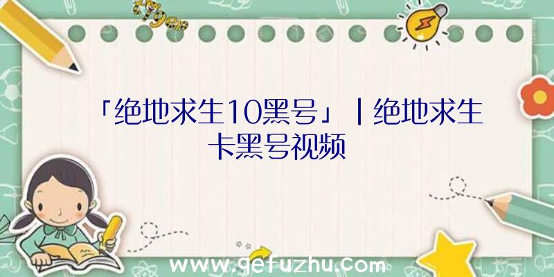 「绝地求生10黑号」|绝地求生卡黑号视频